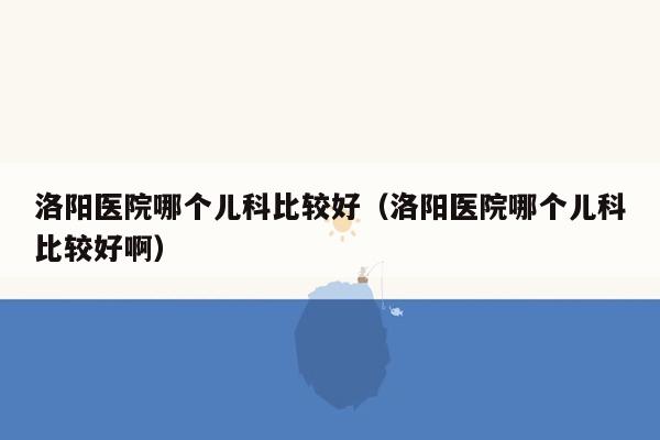 洛阳医院哪个儿科比较好（洛阳医院哪个儿科比较好啊）