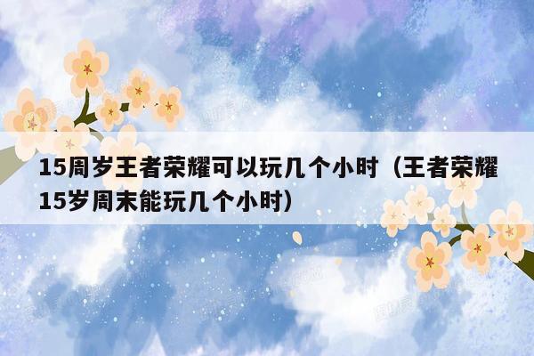 15周岁王者荣耀可以玩几个小时（王者荣耀15岁周末能玩几个小时）
