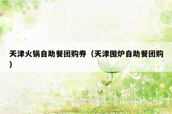 天津火锅自助餐团购券（天津围炉自助餐团购）