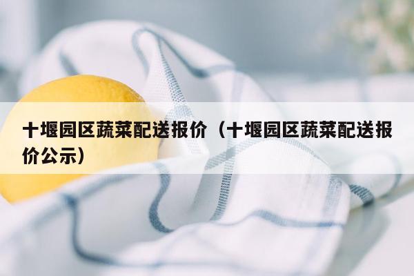 十堰园区蔬菜配送报价（十堰园区蔬菜配送报价公示）