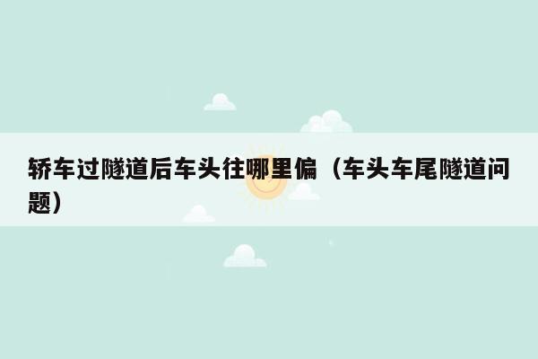 轿车过隧道后车头往哪里偏（车头车尾隧道问题）