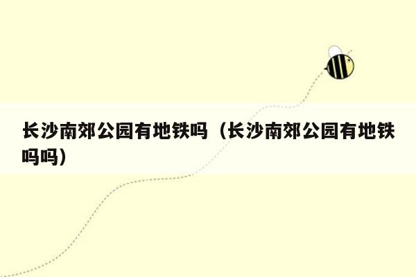 长沙南郊公园有地铁吗（长沙南郊公园有地铁吗吗）