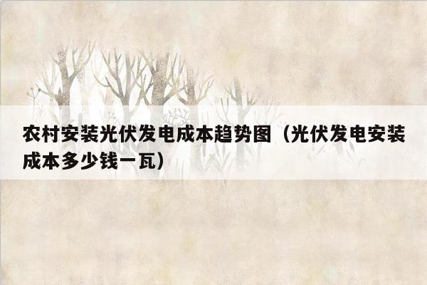 农村安装光伏发电成本趋势图（光伏发电安装成本多少钱一瓦）