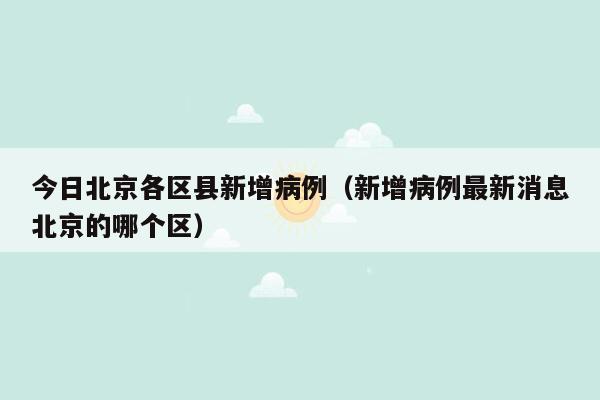今日北京各区县新增病例（新增病例最新消息北京的哪个区）