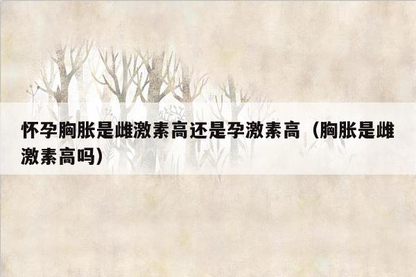 怀孕胸胀是雌激素高还是孕激素高（胸胀是雌激素高吗）