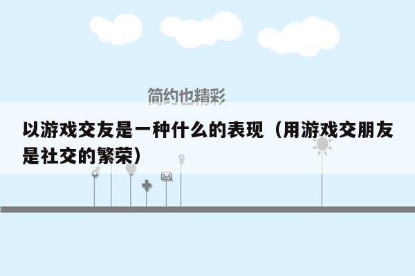 以游戏交友是一种什么的表现（用游戏交朋友是社交的繁荣）