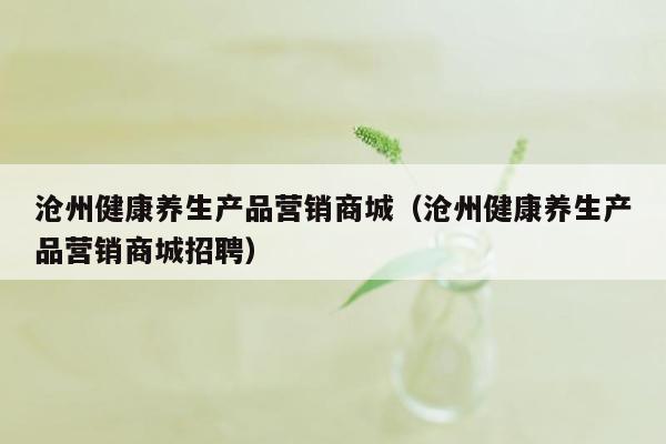 沧州健康养生产品营销商城（沧州健康养生产品营销商城招聘）
