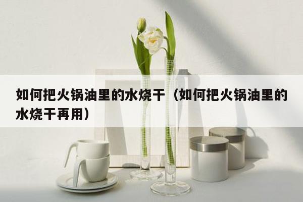 如何把火锅油里的水烧干（如何把火锅油里的水烧干再用）