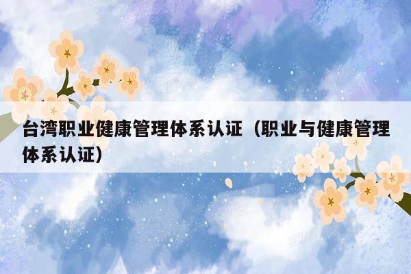台湾职业健康管理体系认证（职业与健康管理体系认证）