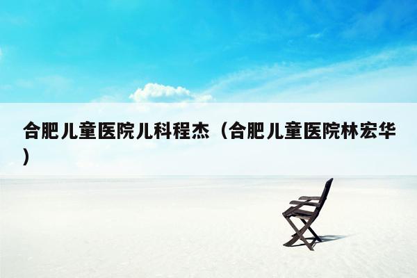 合肥儿童医院儿科程杰（合肥儿童医院林宏华）