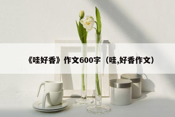 《哇好香》作文600字（哇,好香作文）