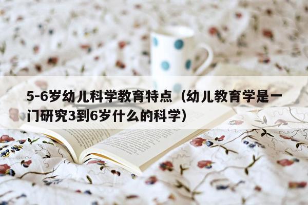 5-6岁幼儿科学教育特点（幼儿教育学是一门研究3到6岁什么的科学）