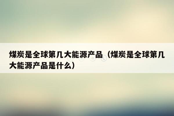 煤炭是全球第几大能源产品（煤炭是全球第几大能源产品是什么）
