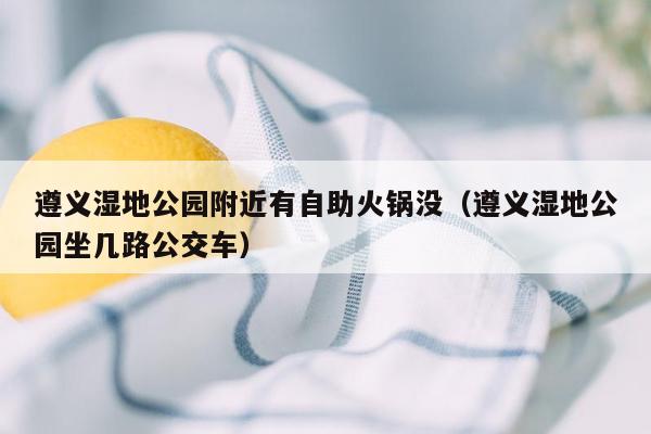遵义湿地公园附近有自助火锅没（遵义湿地公园坐几路公交车）