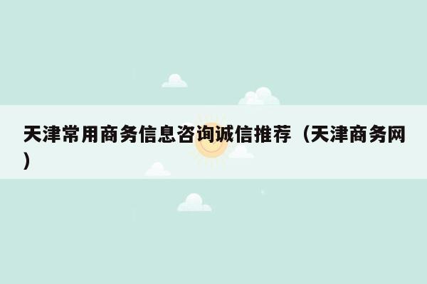 天津常用商务信息咨询诚信推荐（天津商务网）