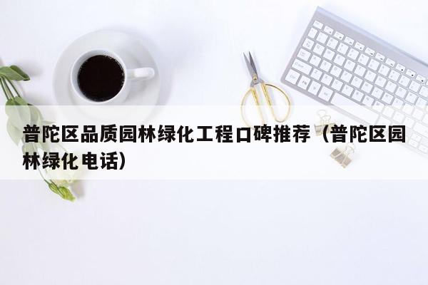 普陀区品质园林绿化工程口碑推荐（普陀区园林绿化电话）