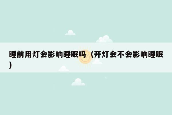 睡前用灯会影响睡眠吗（开灯会不会影响睡眠）