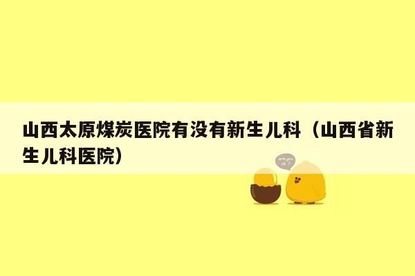 山西太原煤炭医院有没有新生儿科（山西省新生儿科医院）