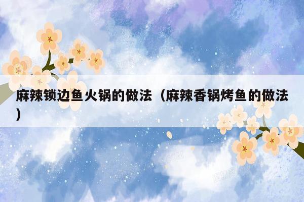 麻辣锁边鱼火锅的做法（麻辣香锅烤鱼的做法）