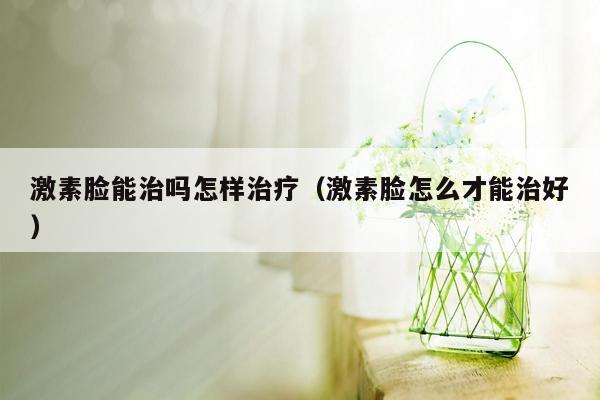 激素脸能治吗怎样治疗（激素脸怎么才能治好）