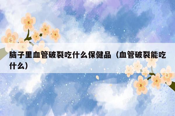 脑子里血管破裂吃什么保健品（血管破裂能吃什么）