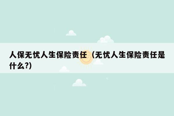 人保无忧人生保险责任（无忧人生保险责任是什么?）