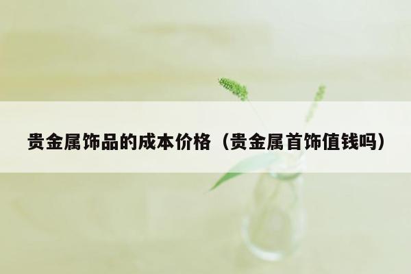贵金属饰品的成本价格（贵金属首饰值钱吗）