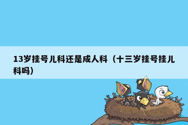 13岁挂号儿科还是成人科（十三岁挂号挂儿科吗）
