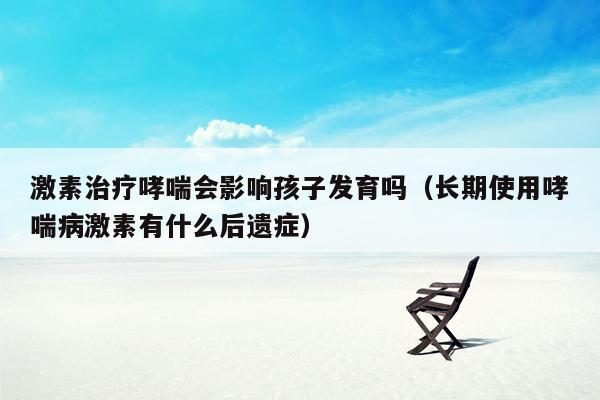 激素治疗哮喘会影响孩子发育吗（长期使用哮喘病激素有什么后遗症）