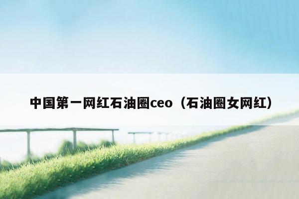 中国第一网红石油圈ceo（石油圈女网红）