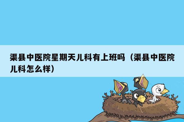 渠县中医院星期天儿科有上班吗（渠县中医院儿科怎么样）