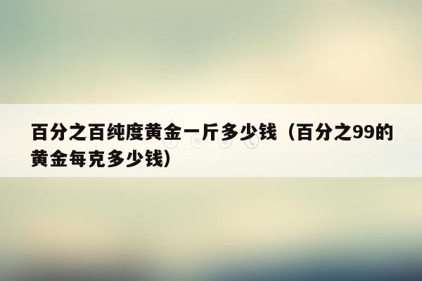 百分之百纯度黄金一斤多少钱（百分之99的黄金每克多少钱）