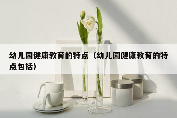 幼儿园健康教育的特点（幼儿园健康教育的特点包括）