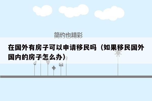 在国外有房子可以申请移民吗（如果移民国外国内的房子怎么办）