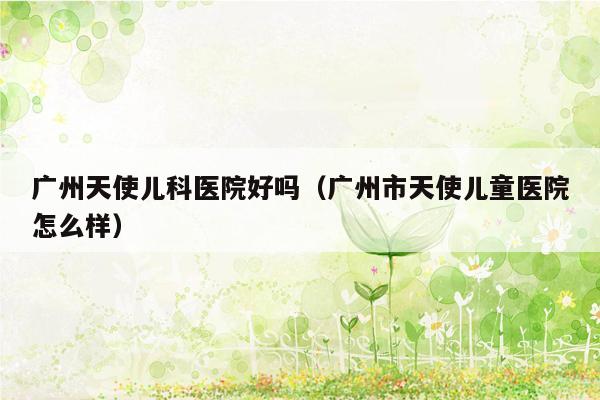 广州天使儿科医院好吗（广州市天使儿童医院怎么样）