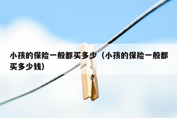小孩的保险一般都买多少（小孩的保险一般都买多少钱）