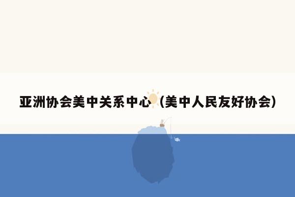 亚洲协会美中关系中心（美中人民友好协会）