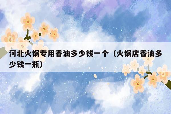 河北火锅专用香油多少钱一个（火锅店香油多少钱一瓶）