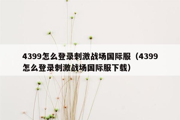4399怎么登录刺激战场国际服（4399怎么登录刺激战场国际服下载）