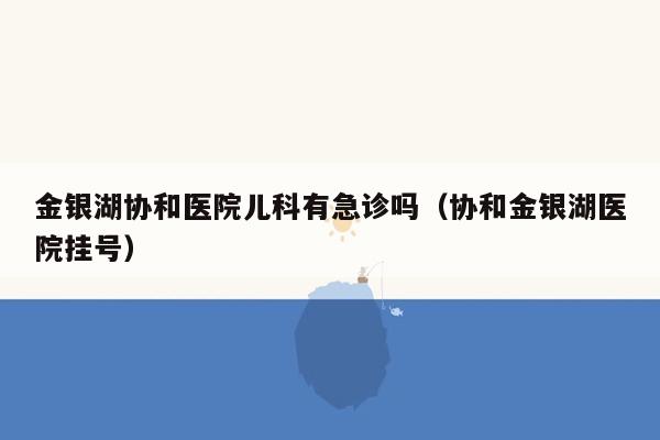 金银湖协和医院儿科有急诊吗（协和金银湖医院挂号）