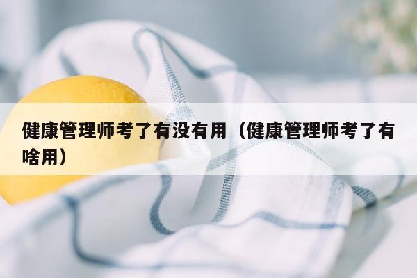 健康管理师考了有没有用（健康管理师考了有啥用）
