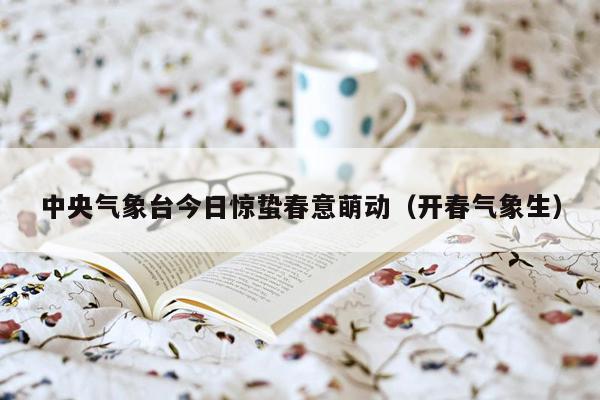 中央气象台今日惊蛰春意萌动（开春气象生）