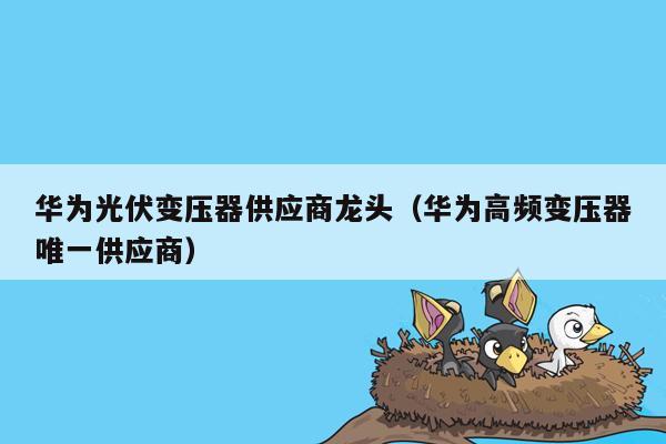 华为光伏变压器供应商龙头（华为高频变压器唯一供应商）