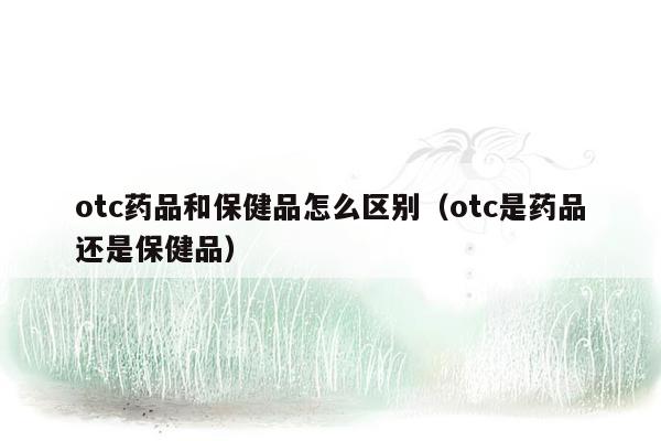 otc药品和保健品怎么区别（otc是药品还是保健品）