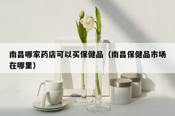 南昌哪家药店可以买保健品（南昌保健品市场在哪里）
