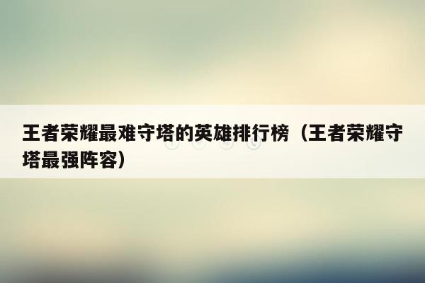王者荣耀最难守塔的英雄排行榜（王者荣耀守塔最强阵容）