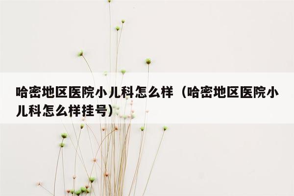哈密地区医院小儿科怎么样（哈密地区医院小儿科怎么样挂号）