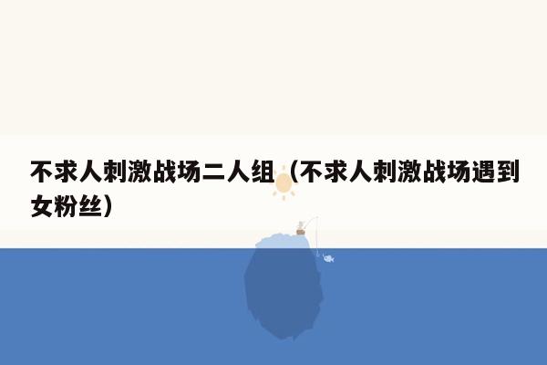 不求人刺激战场二人组（不求人刺激战场遇到女粉丝）