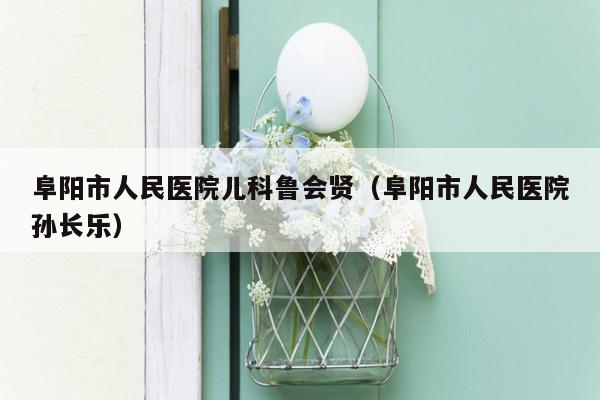 阜阳市人民医院儿科鲁会贤（阜阳市人民医院孙长乐）