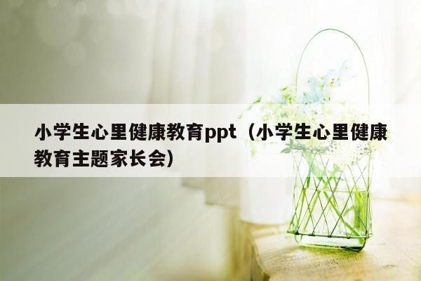 小学生心里健康教育ppt（小学生心里健康教育主题家长会）